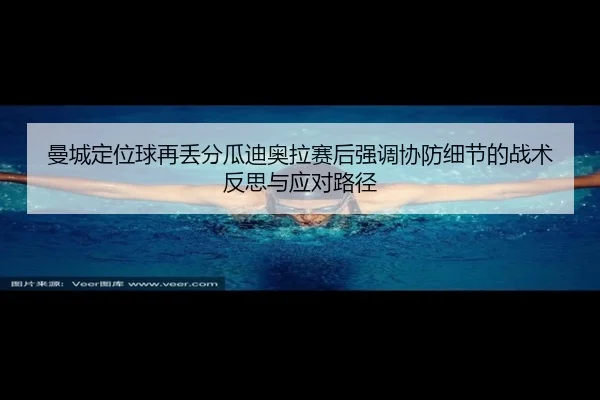 曼城定位球再丢分瓜迪奥拉赛后强调协防细节的战术反思与应对路径